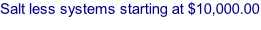 Salt less systems starting at $10,000.00