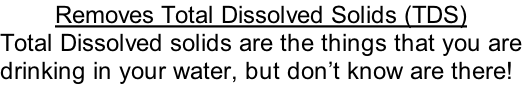 Removes Total Dissolved Solids (TDS)  Total Dissolved solids are the things that you are drinking in your water, but don’t know are there!