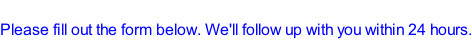 Please fill out the form below. We'll follow up with you within 24 hours.
